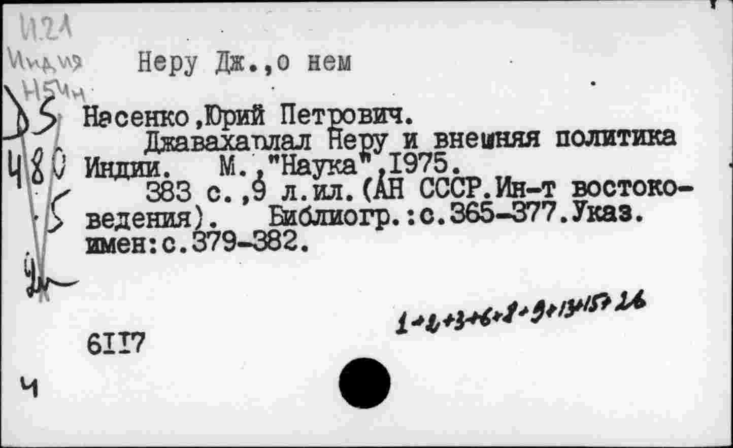 ﻿игл
Неру Дж., о нем
Насенко.Юрий Петрович.
, ,А Джавахаплал Неру и внешняя политика
I] X V Индии. М., "Наука".1975.
" х 383 с.,5 л.ил.(АН СССР.Ин-т востоко-• > ведения). Библиогр.:с.365-377.Указ. .V имен:с.379-382.
6117